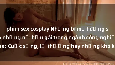 phim sex cosplay Những bí mật đằng sau cuộc sống của những nữ hầu gái trong ngành công nghiệp sex: Cuộc sống, lẽ thường hay những khó khăn mà họ phải đối mặt.