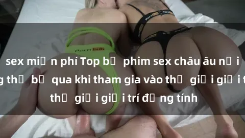 sex miễn phí Top bộ phim sex châu âu nổi tiếng không thể bỏ qua khi tham gia vào thế giới giải trí đồng tính