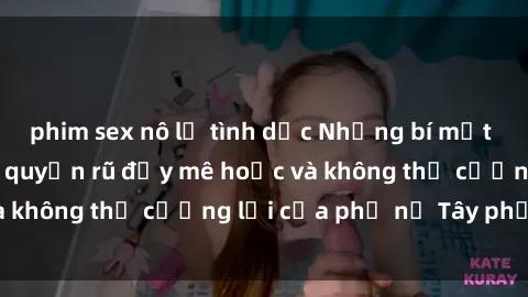 phim sex nô lệ tình dục Những bí mật về sex gái Tây: Sự quyến rũ đầy mê hoặc và không thể cưỡng lại của phụ nữ Tây phương