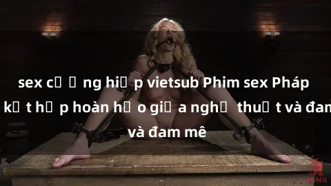 sex cưỡng hiếp vietsub Phim sex Pháp - Sự kết hợp hoàn hảo giữa nghệ thuật và đam mê