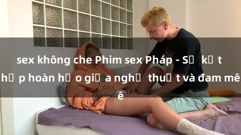 sex không che Phim sex Pháp - Sự kết hợp hoàn hảo giữa nghệ thuật và đam mê