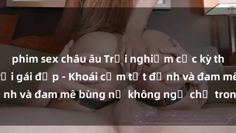 phim sex châu âu Trải nghiệm cực kỳ thú vị khi làm tình với gái đẹp - Khoái cảm tột đỉnh và đam mê bùng nổ không ngờ chỉ trong một đêm!