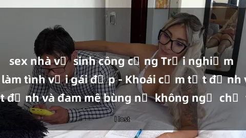 sex nhà vệ sinh công cộng Trải nghiệm cực kỳ thú vị khi làm tình với gái đẹp - Khoái cảm tột đỉnh và đam mê bùng nổ không ngờ chỉ trong một đêm!