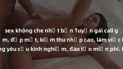 sex không che nhật bản Tuyển gái call girl Việt Nam gợi cảm, đẹp mắt, kiếm thu nhập cao, làm việc linh hoạt, không yêu cầu kinh nghiệm, đào tạo miễn phí. Liên hệ ngay để biết thêm chi tiết!