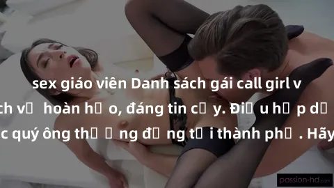 sex giáo viên Danh sách gái call girl vip chất lượng, dịch vụ hoàn hảo, đáng tin cậy. Điều hấp dẫn cho các quý ông thượng đẳng tại thành phố. Hãy nhấc máy và đặt lịch ngay!