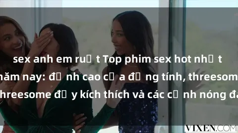 sex anh em ruột Top phim sex hot nhất không thể bỏ lỡ năm nay: đỉnh cao của đồng tính, threesome đầy kích thích và các cảnh nóng đang gây sốt!