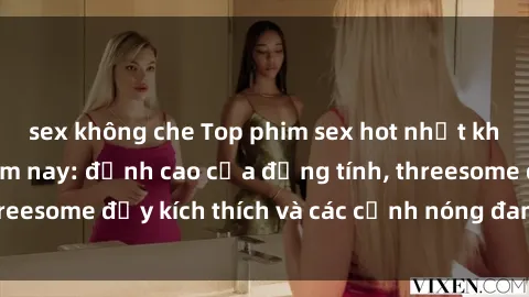 sex không che Top phim sex hot nhất không thể bỏ lỡ năm nay: đỉnh cao của đồng tính, threesome đầy kích thích và các cảnh nóng đang gây sốt!