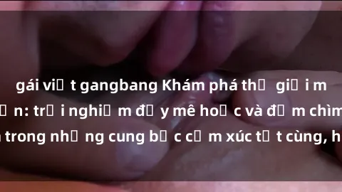 gái việt gangbang Khám phá thế giới mới với sex người lớn: trải nghiệm đầy mê hoặc và đắm chìm trong những cung bậc cảm xúc tột cùng, hứng khởi và cuốn hút.