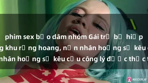 phim sex bạo dâm nhóm Gái trẻ bị hiếp dâm bạo lực trong khu rừng hoang, nạn nhân hoảng sợ kêu cầu công lý được thực thi