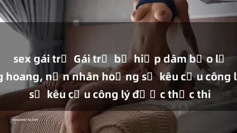 sex gái trẻ Gái trẻ bị hiếp dâm bạo lực trong khu rừng hoang, nạn nhân hoảng sợ kêu cầu công lý được thực thi