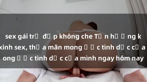sex gái trẻ đẹp không che Tận hưởng khoái cảm với gái xinh sex, thỏa mãn mong ước tình dục của mình ngay hôm nay