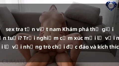 sex tra tấn việt nam Khám phá thế giới sex trực tuyến: Hơn tuổi? Trải nghiệm cảm xúc mới lạ với những trò chơi độc đáo và kích thích người lớn
