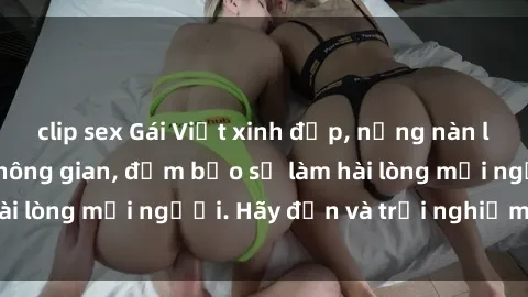 clip sex Gái Việt xinh đẹp, nồng nàn làm tình say đắm không gian, đảm bảo sẽ làm hài lòng mọi người. Hãy đến và trải nghiệm ngay!