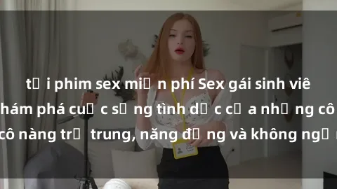 tải phim sex miễn phí Sex gái sinh viên hot nhất: Cùng khám phá cuộc sống tình dục của những cô nàng trẻ trung, năng động và không ngần ngại thử nghiệm!