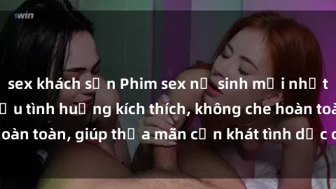 sex khách sạn Phim sex nữ sinh mới nhất: Trải nghiệm nhiều tình huống kích thích, không che hoàn toàn, giúp thỏa mãn cơn khát tình dục của các bạn trẻ
