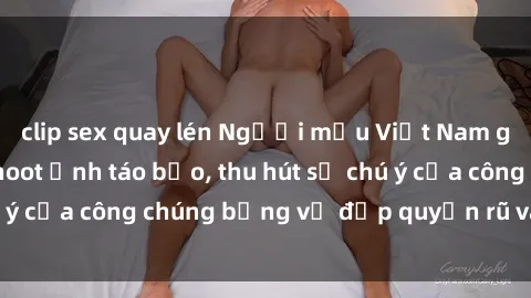 clip sex quay lén Người mẫu Việt Nam gây sốt với loạt shoot ảnh táo bạo, thu hút sự chú ý của công chúng bằng vẻ đẹp quyến rũ và gợi cảm.
