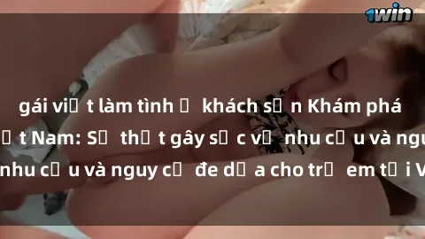 gái việt làm tình ở khách sạn Khám phá thế giới sex loli Việt Nam: Sự thật gây sốc về nhu cầu và nguy cơ đe dọa cho trẻ em tại Việt Nam