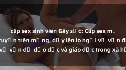 clip sex sinh viên Gây sốc: Clip sex mẹ con Việt Nam lan truyền trên mạng, dấy lên lo ngại về vấn đề đạo đức và giáo dục trong xã hội hiện nay.